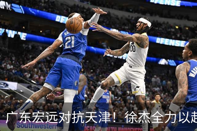 广东宏远对抗天津！徐杰全力以赴，胡明轩状态回暖，卢卡期待爆发